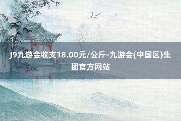 J9九游会收支18.00元/公斤-九游会(中国区)集团官方网站