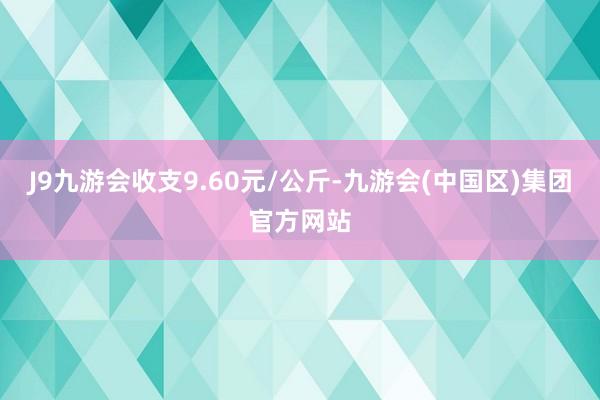 J9九游会收支9.60元/公斤-九游会(中国区)集团官方网站