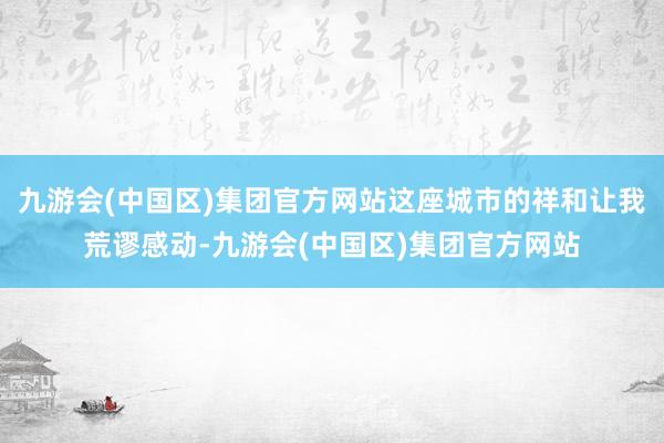 九游会(中国区)集团官方网站这座城市的祥和让我荒谬感动-九游会(中国区)集团官方网站