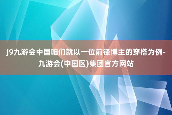 J9九游会中国咱们就以一位前锋博主的穿搭为例-九游会(中国区)集团官方网站