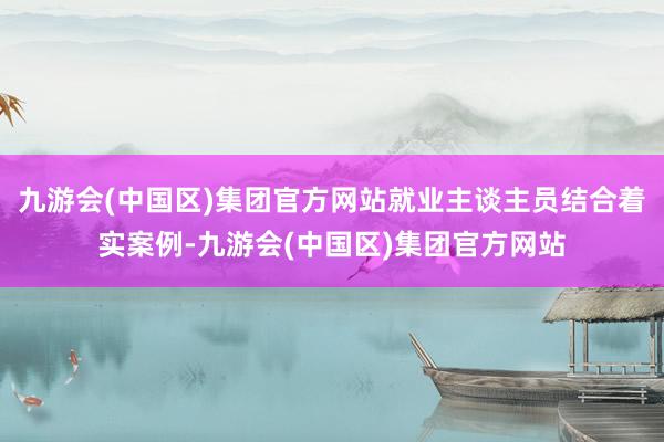 九游会(中国区)集团官方网站就业主谈主员结合着实案例-九游会(中国区)集团官方网站