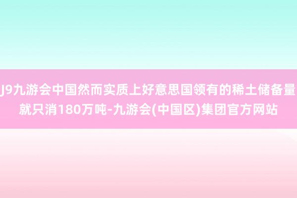 J9九游会中国然而实质上好意思国领有的稀土储备量就只消180万吨-九游会(中国区)集团官方网站